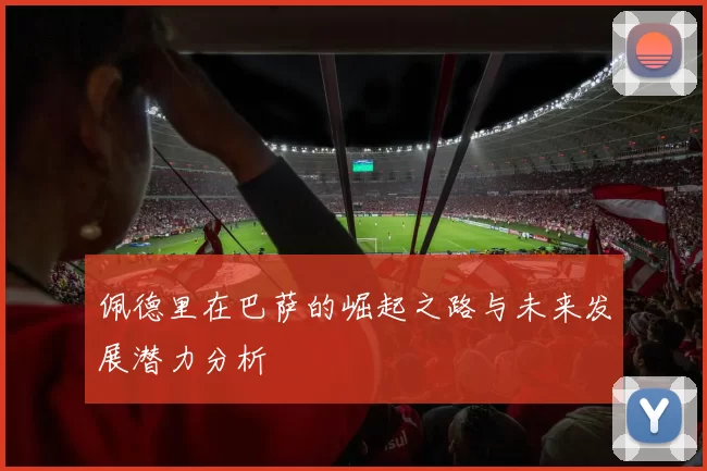 佩德里在巴萨的崛起之路与未来发展潜力分析