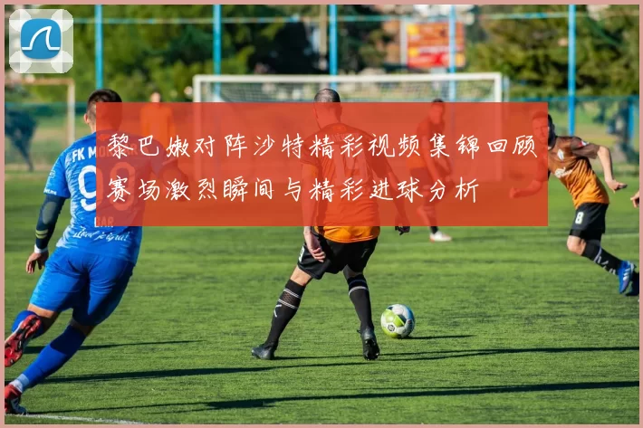 黎巴嫩对阵沙特精彩视频集锦回顾赛场激烈瞬间与精彩进球分析