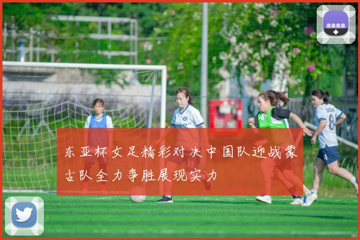 东亚杯女足精彩对决中国队迎战蒙古队全力争胜展现实力