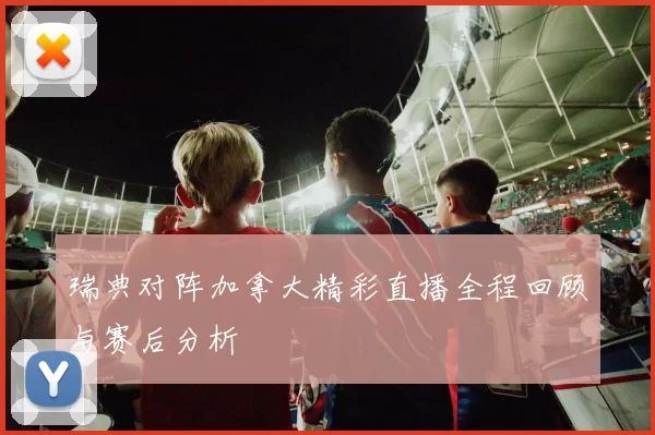 瑞典对阵加拿大精彩直播全程回顾与赛后分析