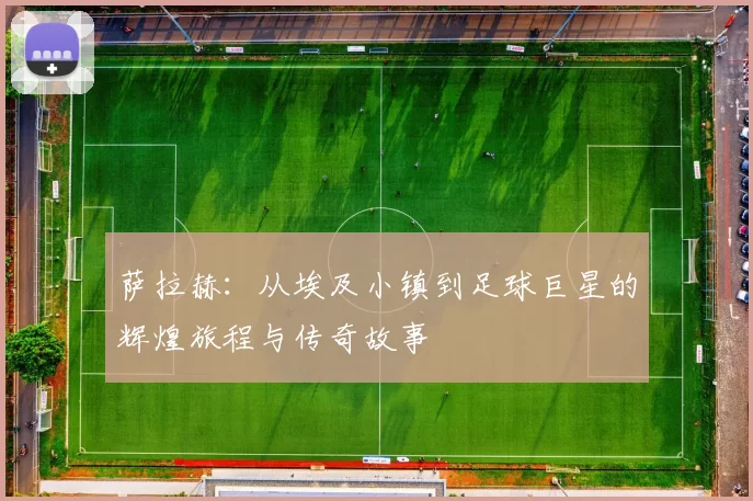 萨拉赫：从埃及小镇到足球巨星的辉煌旅程与传奇故事