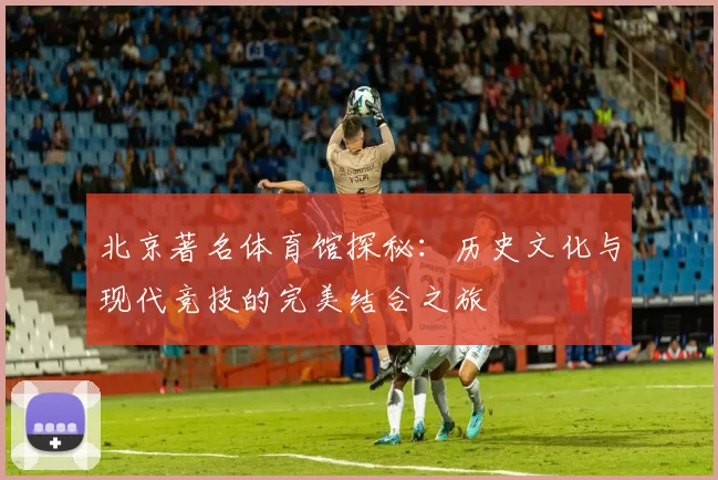 北京著名体育馆探秘：历史文化与现代竞技的完美结合之旅