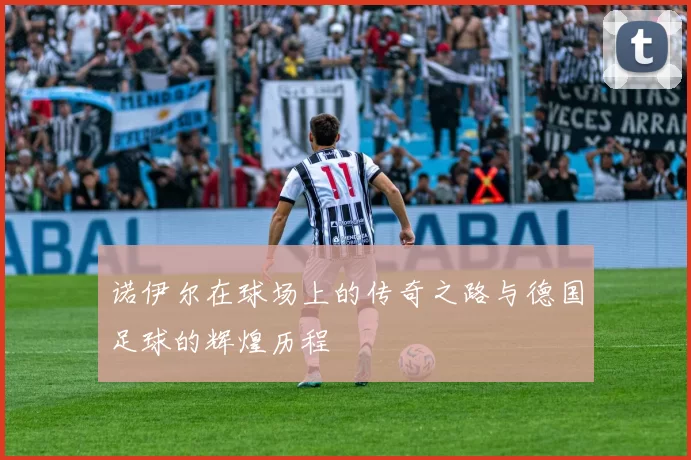 诺伊尔在球场上的传奇之路与德国足球的辉煌历程