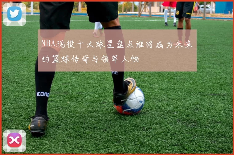 NBA现役十大球星盘点谁将成为未来的篮球传奇与领军人物