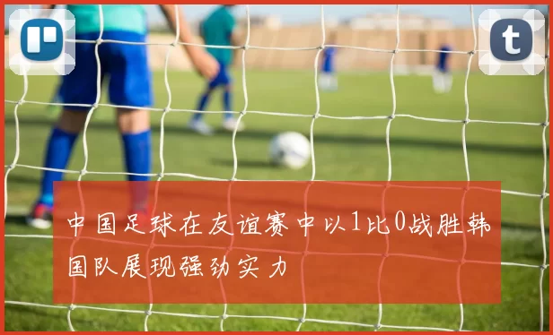 中国足球在友谊赛中以1比0战胜韩国队展现强劲实力