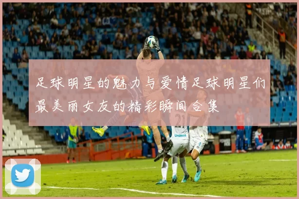 足球明星的魅力与爱情足球明星们最美丽女友的精彩瞬间合集