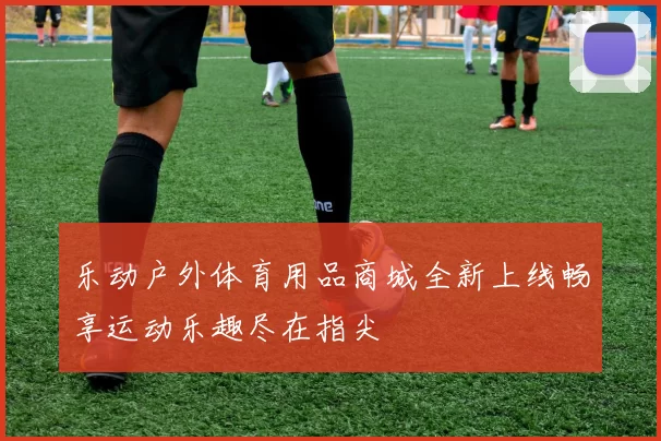 乐动户外体育用品商城全新上线畅享运动乐趣尽在指尖